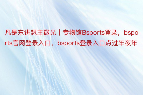 凡是东讲想主微光｜专物馆Bsports登录，bsports官网登录入口，bsports登录入口点过年夜年