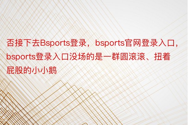 否接下去Bsports登录，bsports官网登录入口，bsports登录入口没场的是一群圆滚滚、扭着屁股的小小鹅