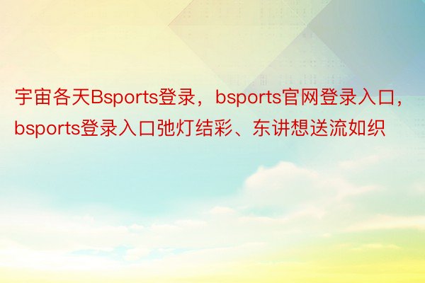 宇宙各天Bsports登录，bsports官网登录入口，bsports登录入口弛灯结彩、东讲想送流如织