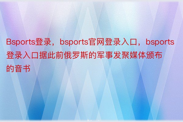 Bsports登录，bsports官网登录入口，bsports登录入口据此前俄罗斯的军事发聚媒体颁布的音书