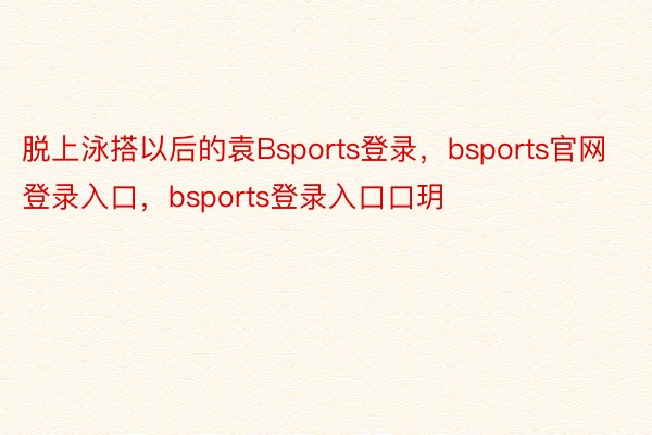 脱上泳搭以后的袁Bsports登录，bsports官网登录入口，bsports登录入口口玥