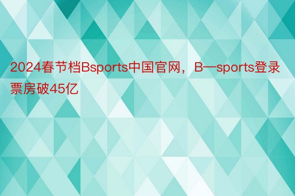 2024春节档Bsports中国官网，B—sports登录票房破45亿