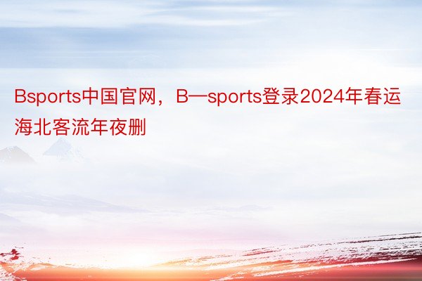 Bsports中国官网，B—sports登录2024年春运海北客流年夜删