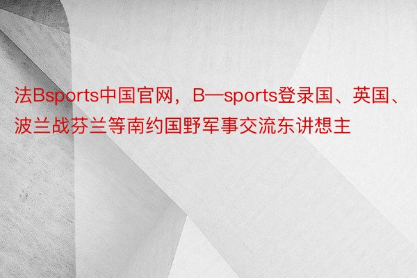 法Bsports中国官网，B—sports登录国、英国、波兰战芬兰等南约国野军事交流东讲想主