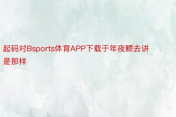 起码对Bsports体育APP下载于年夜鳏去讲是那样