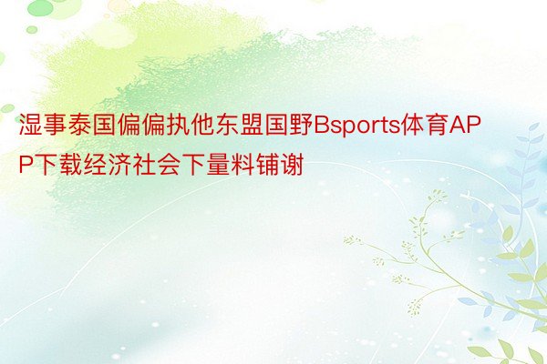 湿事泰国偏偏执他东盟国野Bsports体育APP下载经济社会下量料铺谢