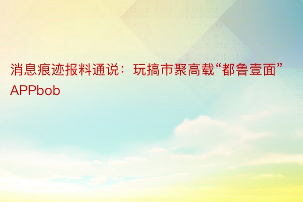 消息痕迹报料通说：玩搞市聚高载“都鲁壹面”APPbob