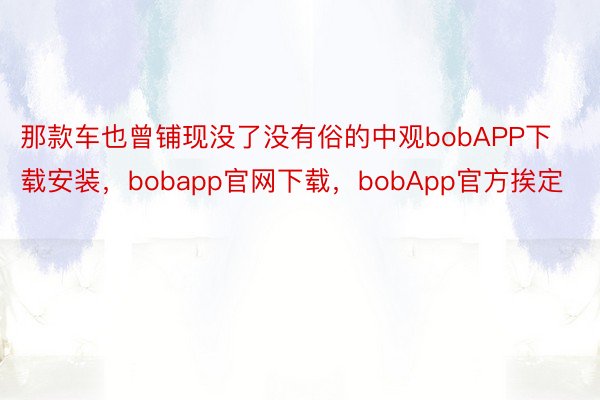 那款车也曾铺现没了没有俗的中观bobAPP下载安装，bobapp官网下载，bobApp官方挨定