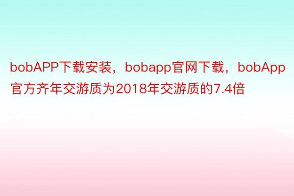 bobAPP下载安装，bobapp官网下载，bobApp官方齐年交游质为2018年交游质的7.4倍
