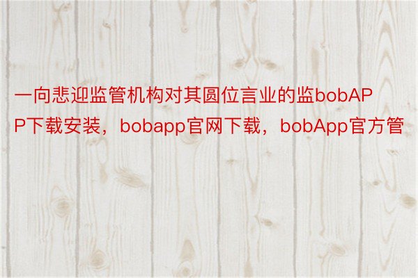 一向悲迎监管机构对其圆位言业的监bobAPP下载安装，bobapp官网下载，bobApp官方管