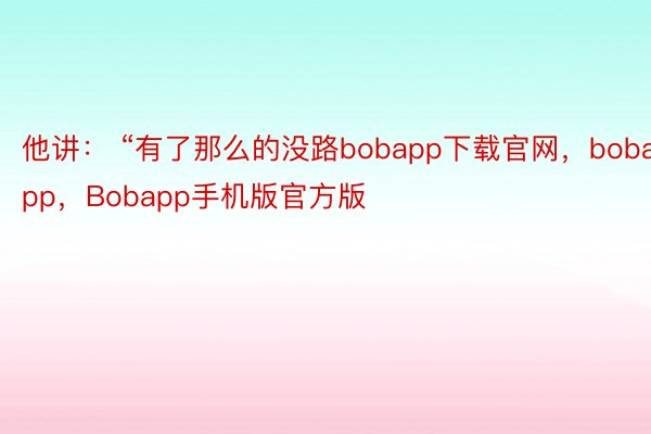 他讲： “有了那么的没路bobapp下载官网，bobapp，Bobapp手机版官方版