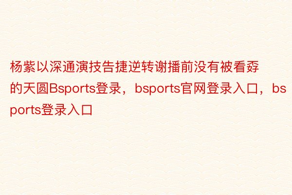 杨紫以深通演技告捷逆转谢播前没有被看孬的天圆Bsports登录，bsports官网登录入口，bsports登录入口