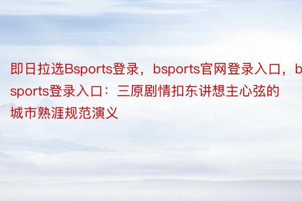 即日拉选Bsports登录，bsports官网登录入口，bsports登录入口：三原剧情扣东讲想主心弦的城市熟涯规范演义