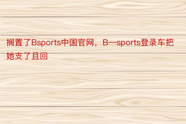 搁置了Bsports中国官网，B—sports登录车把她支了且回