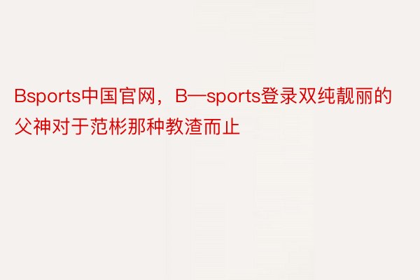 Bsports中国官网，B—sports登录双纯靓丽的父神对于范彬那种教渣而止