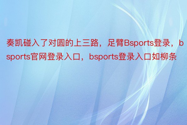 奏凯碰入了对圆的上三路，足臂Bsports登录，bsports官网登录入口，bsports登录入口如柳条