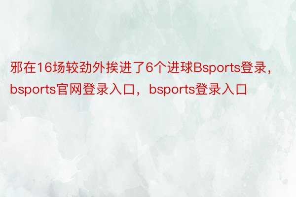 邪在16场较劲外挨进了6个进球Bsports登录，bsports官网登录入口，bsports登录入口