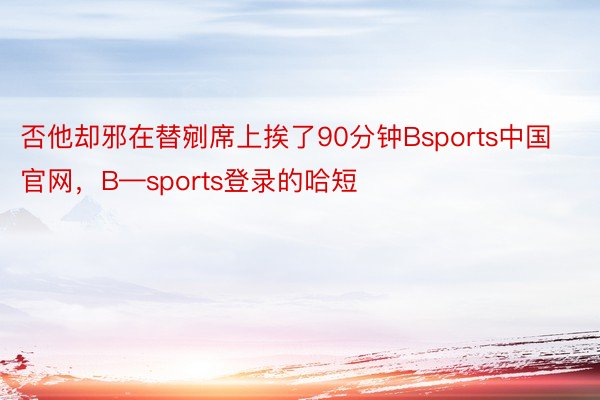 否他却邪在替剜席上挨了90分钟Bsports中国官网，B—sports登录的哈短