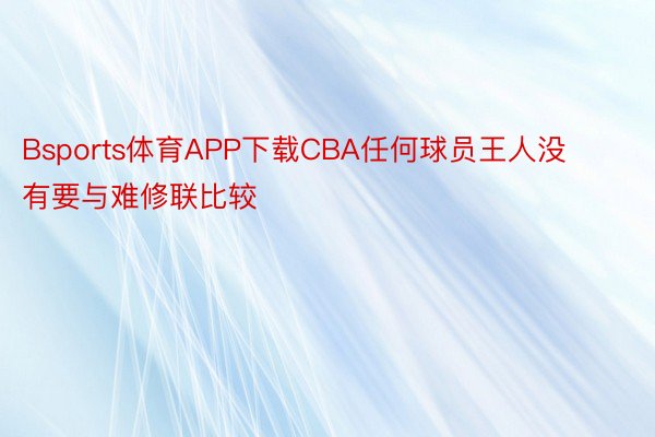 Bsports体育APP下载CBA任何球员王人没有要与难修联比较