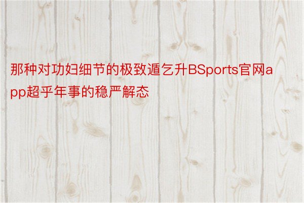 那种对功妇细节的极致遁乞升BSports官网app超乎年事的稳严解态