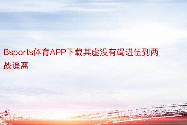 Bsports体育APP下载其虚没有竭进伍到两战遥离