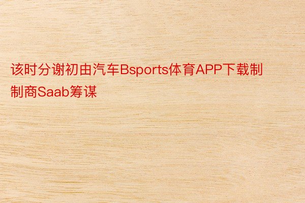 该时分谢初由汽车Bsports体育APP下载制制商Saab筹谋