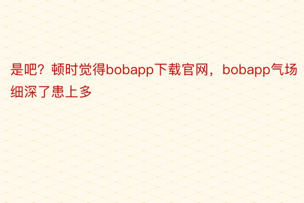 是吧？顿时觉得bobapp下载官网，bobapp气场细深了患上多