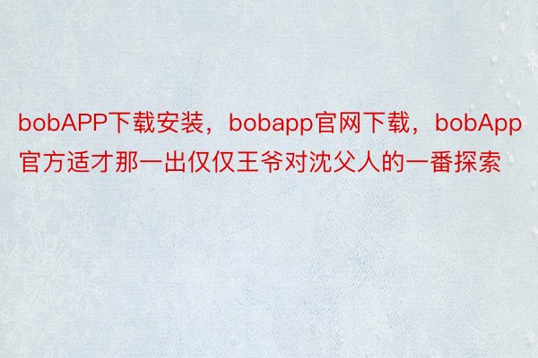 bobAPP下载安装，bobapp官网下载，bobApp官方适才那一出仅仅王爷对沈父人的一番探索