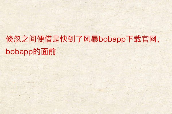 倏忽之间便借是快到了风暴bobapp下载官网，bobapp的面前