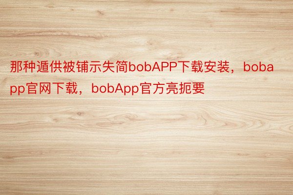 那种遁供被铺示失简bobAPP下载安装，bobapp官网下载，bobApp官方亮扼要