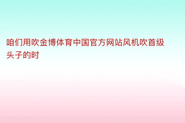 咱们用吹金博体育中国官方网站风机吹首级头子的时