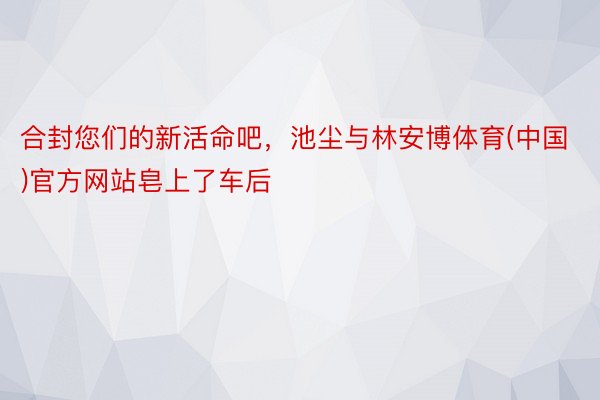 合封您们的新活命吧，池尘与林安博体育(中国)官方网站皂上了车后