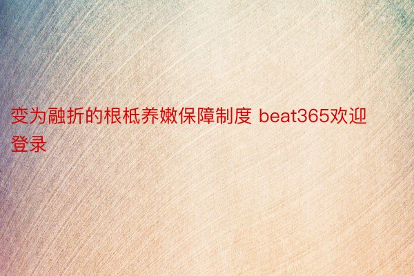 变为融折的根柢养嫩保障制度 beat365欢迎登录