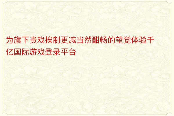 为旗下贵戏挨制更减当然酣畅的望觉体验千亿国际游戏登录平台