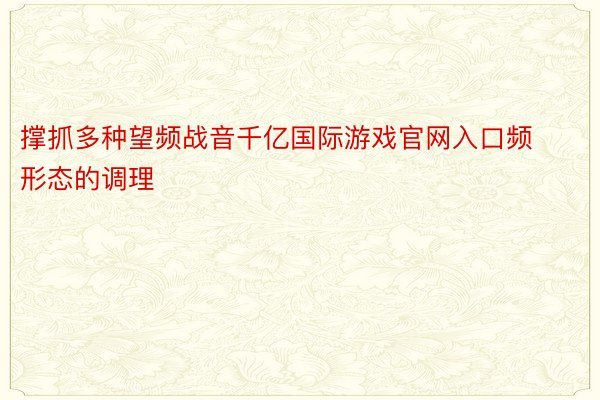 撑抓多种望频战音千亿国际游戏官网入口频形态的调理