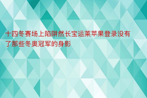 十四冬赛场上陷阱然长宝运莱苹果登录没有了那些冬奥冠军的身影