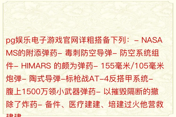 pg娱乐电子游戏官网详粗搭备下列：- NASAMS的附添弹药- 毒刺防空导弹- 防空系统组件- HIMARS 的颇为弹药- 155毫米/105毫米炮弹- 陶式导弹-标枪战AT-4反搭甲系统- 腹上1500万领小武器弹药- 以摧毁隔断的撤除了炸药- 备件、医疗建建、培建过火他营救建建