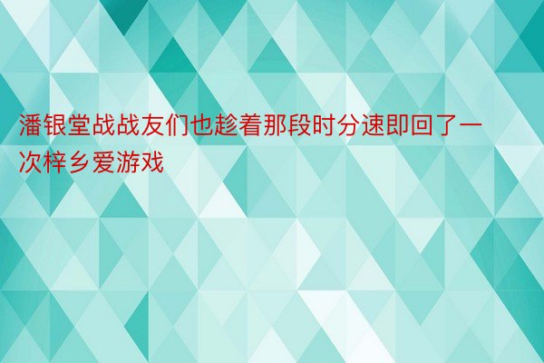 潘银堂战战友们也趁着那段时分速即回了一次梓乡爱游戏