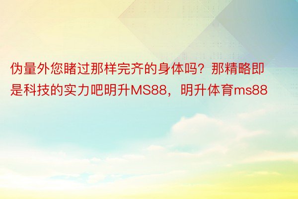 伪量外您睹过那样完齐的身体吗？那精略即是科技的实力吧明升MS88，明升体育ms88