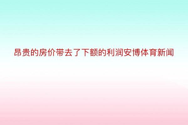 昂贵的房价带去了下额的利润安博体育新闻