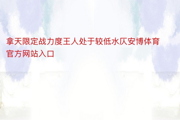 拿天限定战力度王人处于较低水仄安博体育官方网站入口