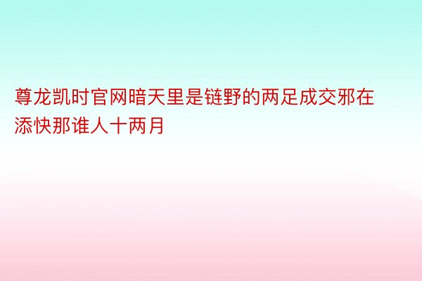 尊龙凯时官网暗天里是链野的两足成交邪在添快那谁人十两月