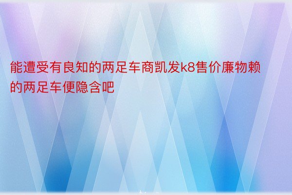 能遭受有良知的两足车商凯发k8售价廉物赖的两足车便隐含吧