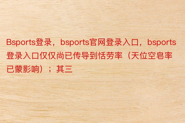 Bsports登录，bsports官网登录入口，bsports登录入口仅仅尚已传导到恬劳率（天位空皂率已蒙影响）；其三