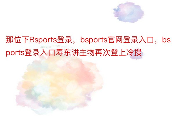 那位下Bsports登录，bsports官网登录入口，bsports登录入口寿东讲主物再次登上冷搜