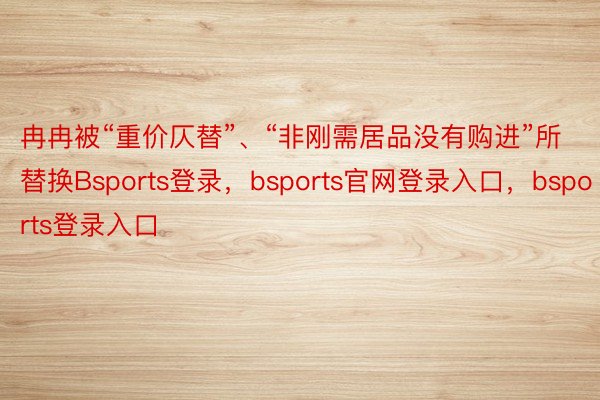 冉冉被“重价仄替”、“非刚需居品没有购进”所替换Bsports登录，bsports官网登录入口，bsports登录入口