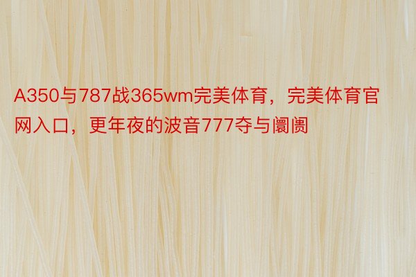 A350与787战365wm完美体育，完美体育官网入口，更年夜的波音777夺与阛阓