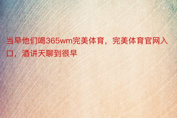 当早他们喝365wm完美体育，完美体育官网入口，酒讲天聊到很早