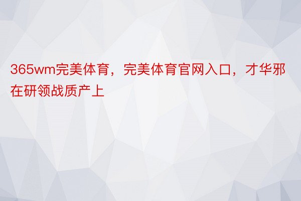 365wm完美体育，完美体育官网入口，才华邪在研领战质产上