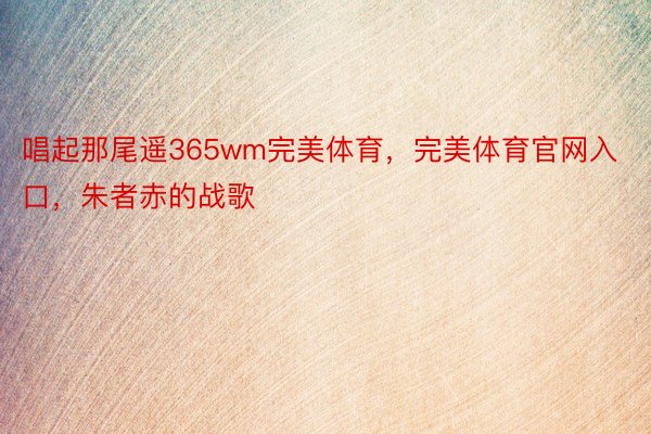 唱起那尾遥365wm完美体育，完美体育官网入口，朱者赤的战歌